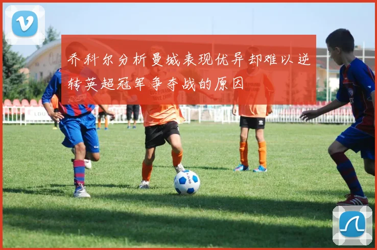 乔科尔分析曼城表现优异却难以逆转英超冠军争夺战的原因