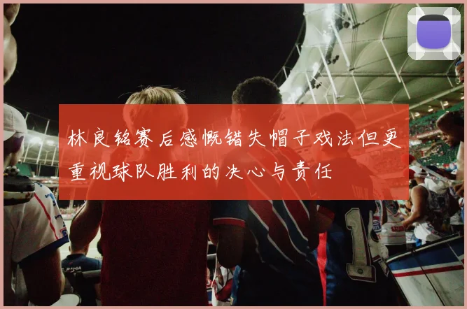林良铭赛后感慨错失帽子戏法但更重视球队胜利的决心与责任