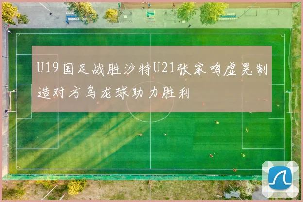 U19国足战胜沙特U21张家鸣虚晃制造对方乌龙球助力胜利
