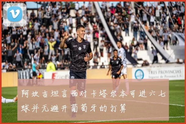阿坎吉坦言面对卡塔尔本可进六七球并无避开葡萄牙的打算