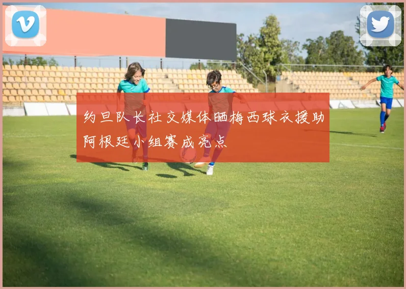 约旦队长社交媒体晒梅西球衣援助阿根廷小组赛成亮点