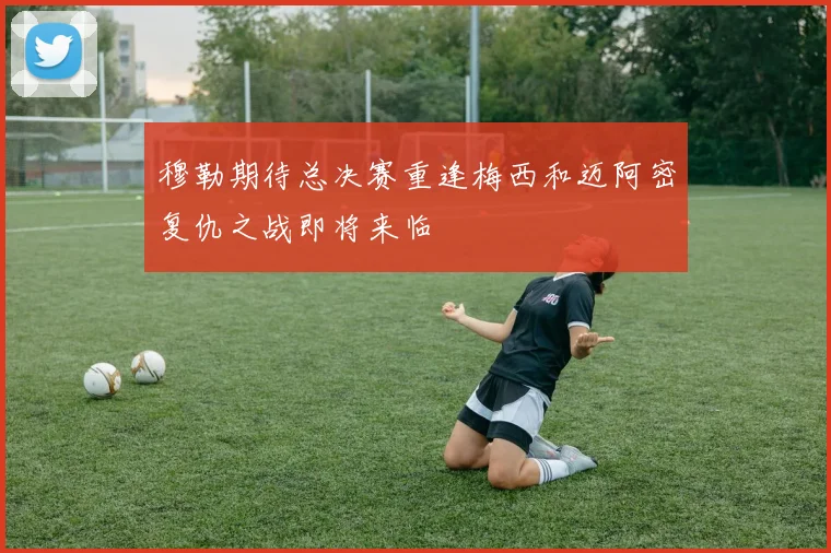 穆勒期待总决赛重逢梅西和迈阿密复仇之战即将来临