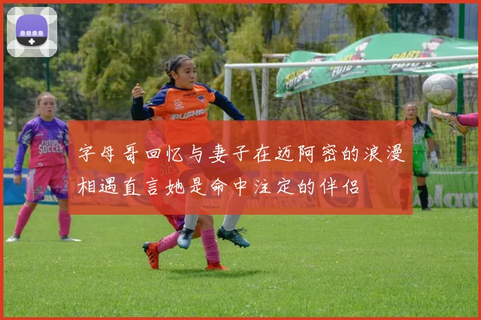 字母哥回忆与妻子在迈阿密的浪漫相遇直言她是命中注定的伴侣