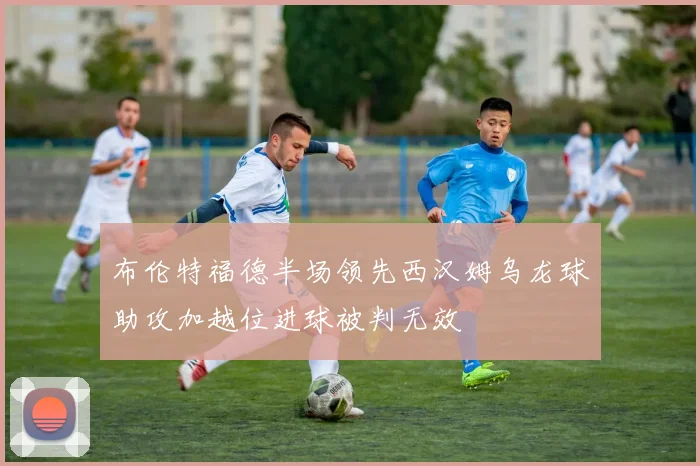 布伦特福德半场领先西汉姆乌龙球助攻加越位进球被判无效