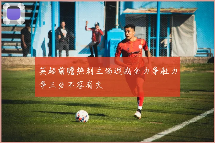 英超前瞻热刺主场迎战全力争胜力争三分不容有失