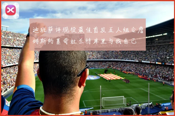 迪班萨评现役最佳首发五人组合詹姆斯约基奇杜兰特库里与我自己