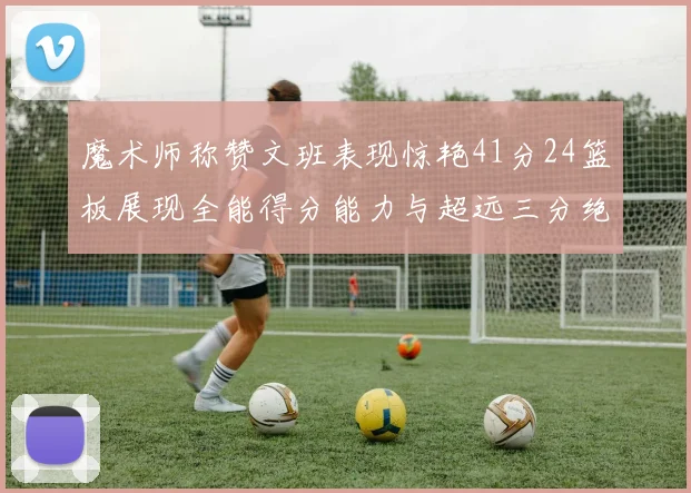 魔术师称赞文班表现惊艳41分24篮板展现全能得分能力与超远三分绝技
