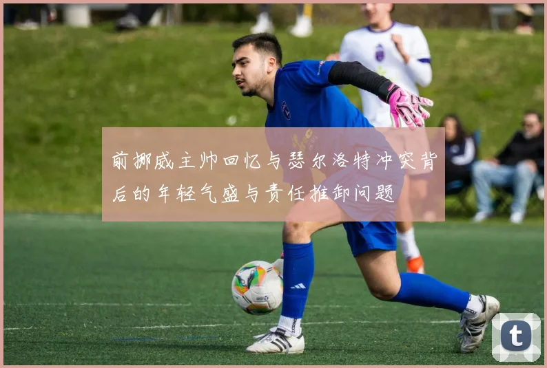 前挪威主帅回忆与瑟尔洛特冲突背后的年轻气盛与责任推卸问题