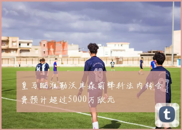 皇马瞄准勒沃库森前锋科法内转会费预计超过5000万欧元