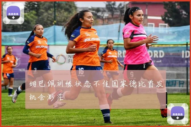 姆巴佩训练状态不佳国家德比首发机会渺茫