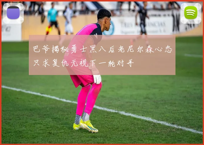 巴爷揭秘勇士黑八后老尼尔森心态只求复仇无视下一轮对手
