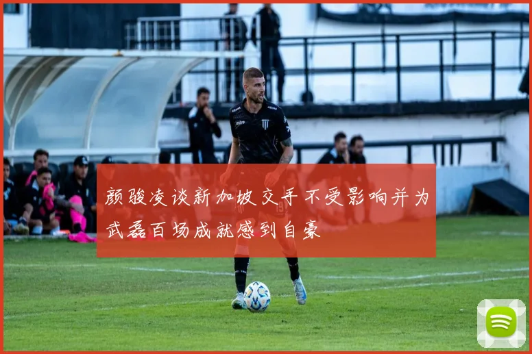 颜骏凌谈新加坡交手不受影响并为武磊百场成就感到自豪