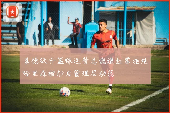 基德欲升篮球运营总裁遭杜蒙拒绝哈里森被炒后管理层动荡