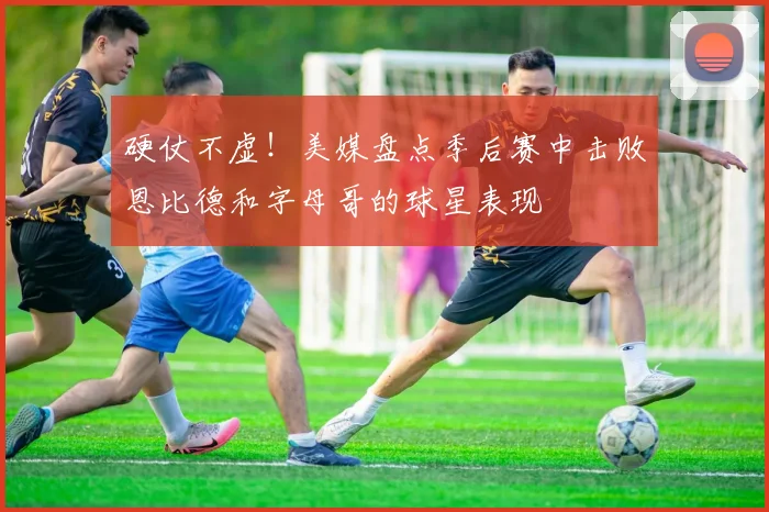 硬仗不虚！美媒盘点季后赛中击败恩比德和字母哥的球星表现