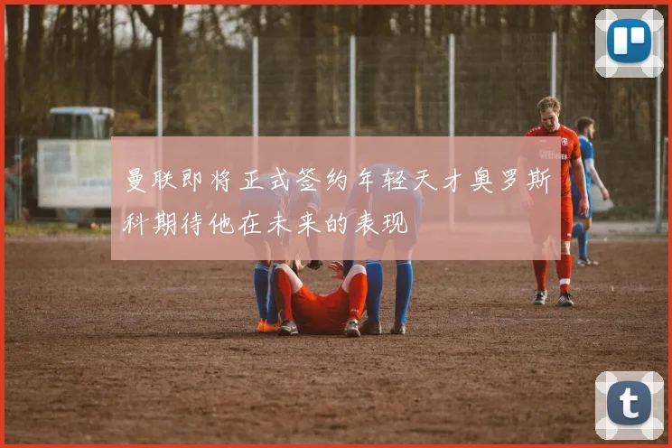 曼联即将正式签约年轻天才奥罗斯科期待他在未来的表现