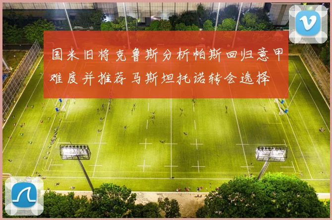 国米旧将克鲁斯分析帕斯回归意甲难度并推荐马斯坦托诺转会选择